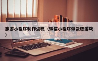 巴音郭楞旅游小程序制作蛋糕（微信小程序做蛋糕游戏）